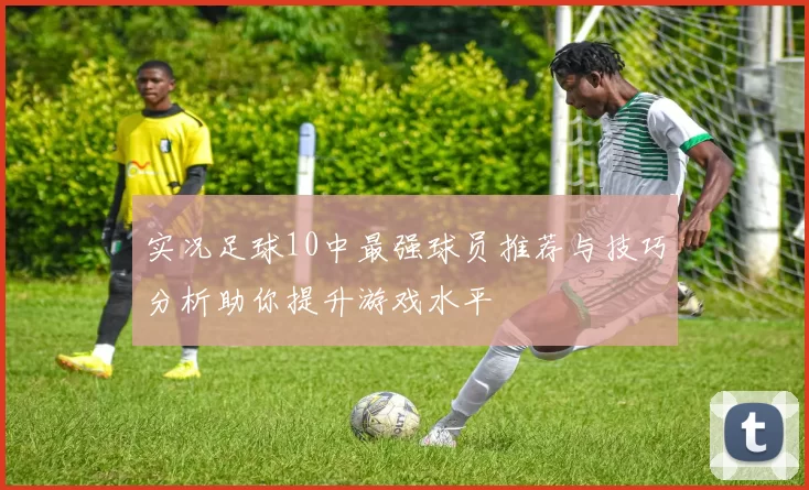 实况足球10中最强球员推荐与技巧分析助你提升游戏水平