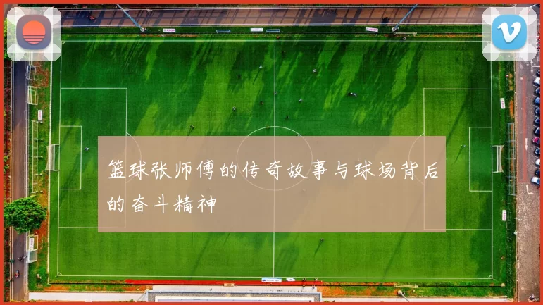 篮球张师傅的传奇故事与球场背后的奋斗精神