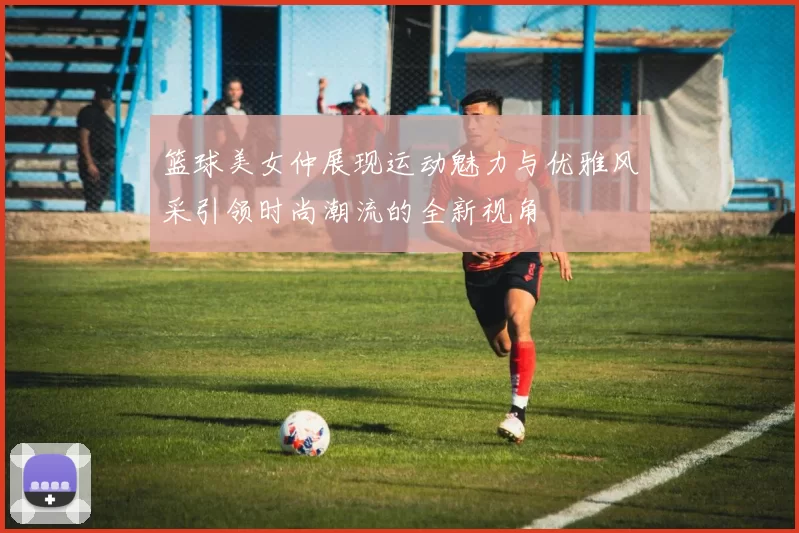 篮球美女仲展现运动魅力与优雅风采引领时尚潮流的全新视角
