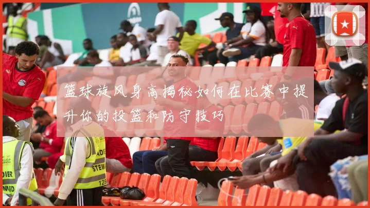 篮球旋风身高揭秘如何在比赛中提升你的投篮和防守技巧